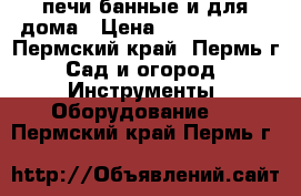 печи банные и для дома › Цена ­ 5500-10000 - Пермский край, Пермь г. Сад и огород » Инструменты. Оборудование   . Пермский край,Пермь г.